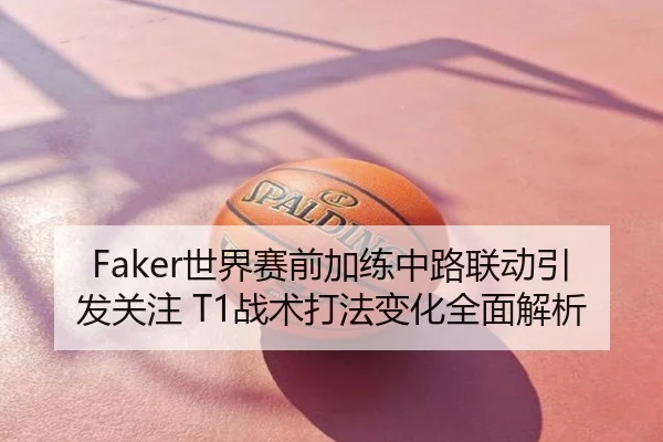 Faker世界赛前加练中路联动引发关注 T1战术打法变化全面解析