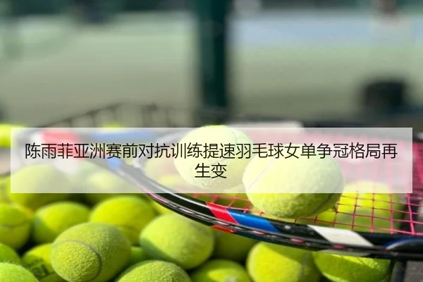 陈雨菲亚洲赛前对抗训练提速羽毛球女单争冠格局再生变