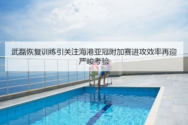 武磊恢复训练引关注海港亚冠附加赛进攻效率再迎严峻考验
